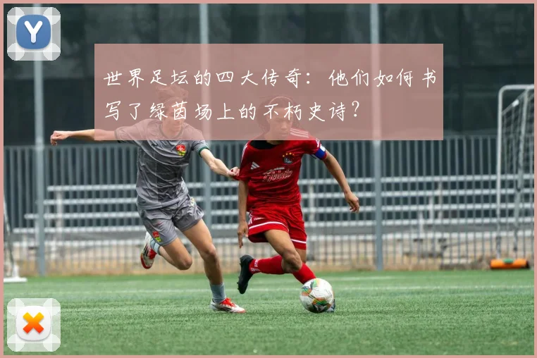 世界足坛的四大传奇:他们如何书写了绿茵场上的不朽史诗?