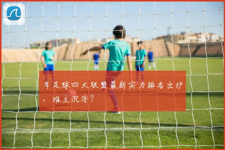 年足球四大联盟最新实力排名出炉,谁主沉浮?