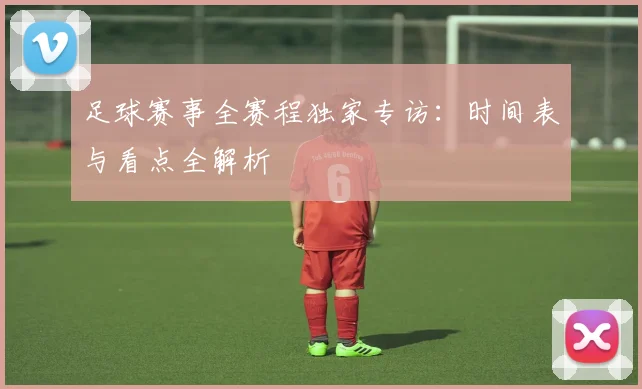 足球赛事全赛程独家专访:时间表与看点全解析