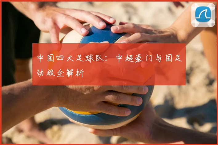 中国四大足球队:中超豪门与国足劲旅全解析