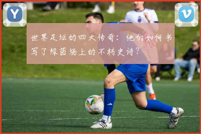 世界足坛的四大传奇:他们如何书写了绿茵场上的不朽史诗?